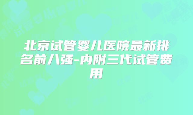 北京试管婴儿医院最新排名前八强-内附三代试管费用