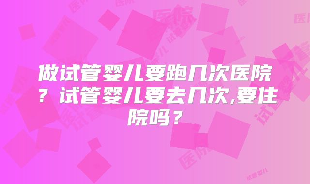 做试管婴儿要跑几次医院?试管婴儿要去几次,要住院吗?
