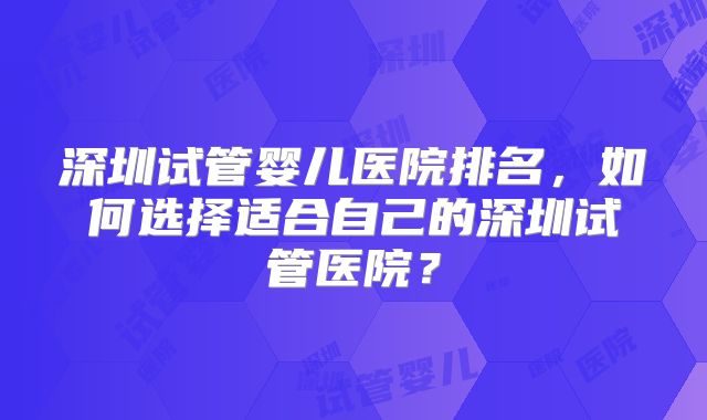 深圳试管婴儿医院排名，如何选择适合自己的深圳试管医院？
