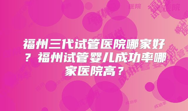 福州三代试管医院哪家好?福州试管婴儿成功率哪家医院高?