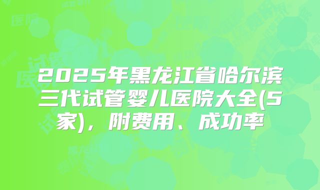 2025年黑龙江省哈尔滨三代试管婴儿医院大全(5家)，附费用、成功率
