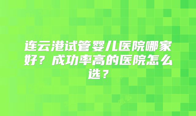 连云港试管婴儿医院哪家好?成功率高的医院怎么选?