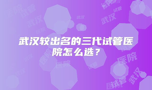 武汉较出名的三代试管医院怎么选？