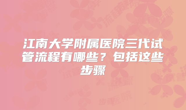 江南大学附属医院三代试管流程有哪些?包括这些步骤