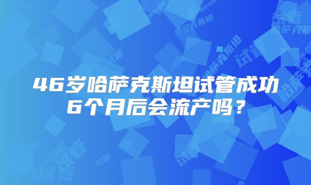 46岁哈萨克斯坦试管成功6个月后会流产吗？