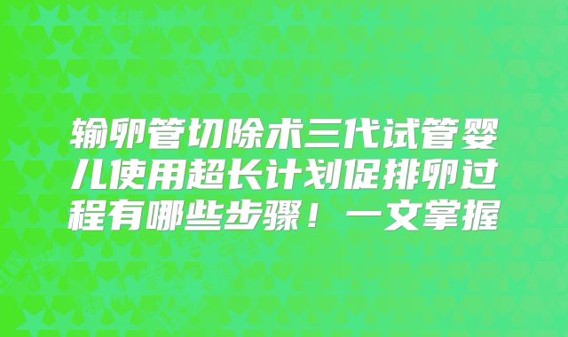 输卵管切除术三代试管婴儿使用超长计划促排卵过程有哪些步骤!一文掌握