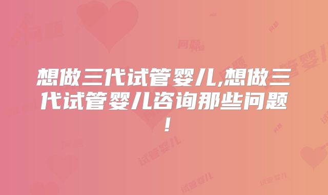 想做三代试管婴儿,想做三代试管婴儿咨询那些问题！