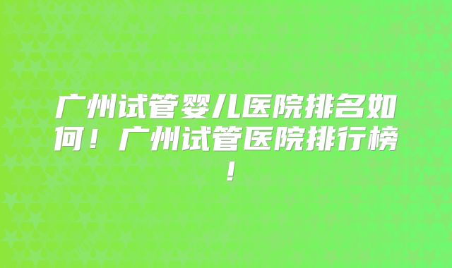 广州试管婴儿医院排名如何!广州试管医院排行榜!