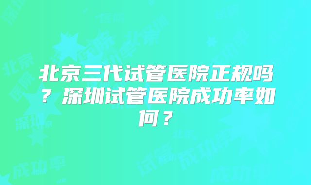 北京三代试管医院正规吗?深圳试管医院成功率如何?