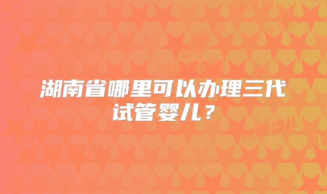 湖南省哪里可以办理三代试管婴儿?