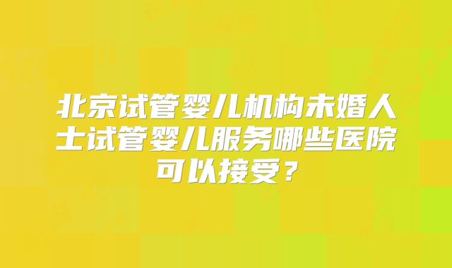 北京试管婴儿机构未婚人士试管婴儿服务哪些医院可以接受?