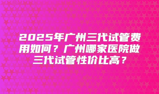 2025年广州三代试管费用如何?广州哪家医院做三代试管性价比高?