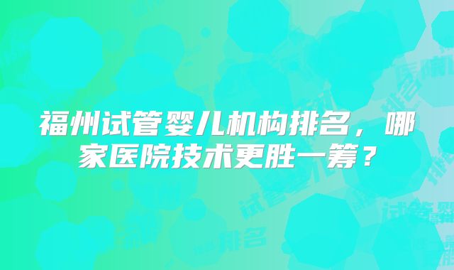 福州试管婴儿机构排名,哪家医院技术更胜一筹?