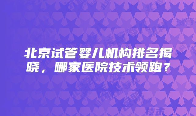 北京试管婴儿机构排名揭晓，哪家医院技术领跑？