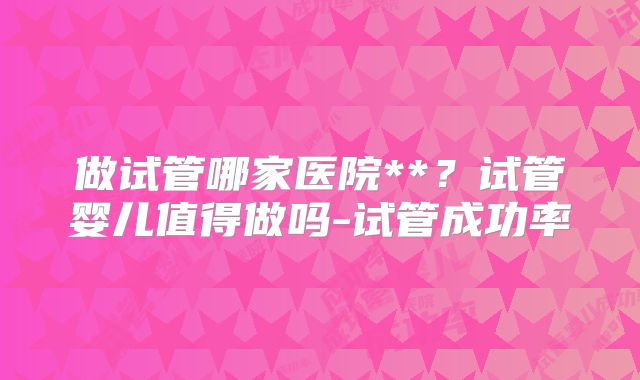 做试管哪家医院**?试管婴儿值得做吗-试管成功率