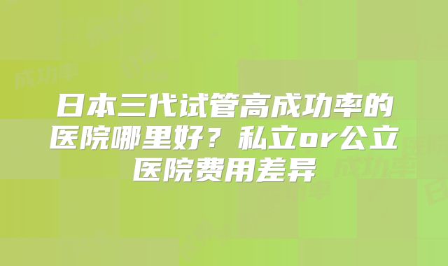 日本三代试管高成功率的医院哪里好?私立or公立医院费用差异