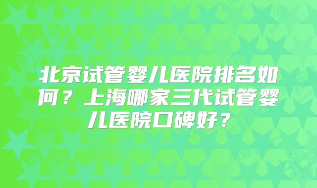 北京试管婴儿医院排名如何?上海哪家三代试管婴儿医院口碑好?