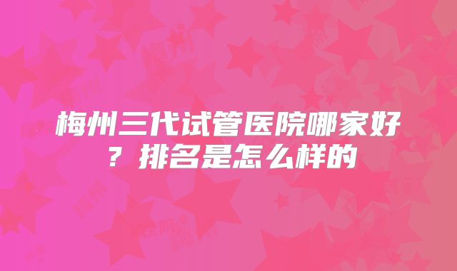 梅州三代试管医院哪家好?排名是怎么样的