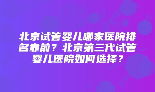 北京试管婴儿哪家医院排名靠前?北京第三代试管婴儿医院如何选择?