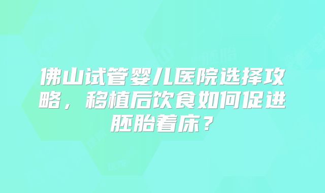 佛山试管婴儿医院选择攻略，移植后饮食如何促进胚胎着床？