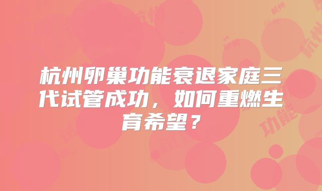 杭州卵巢功能衰退家庭三代试管成功，如何重燃生育希望？