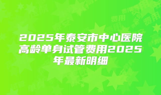 2025年泰安市中心医院高龄单身试管费用2025年最新明细