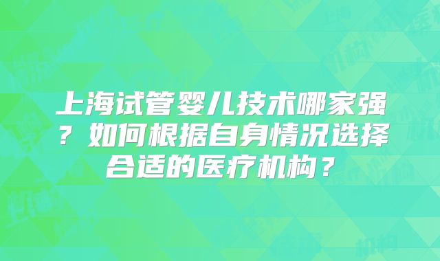 上海试管婴儿技术哪家强？如何根据自身情况选择合适的医疗机构？