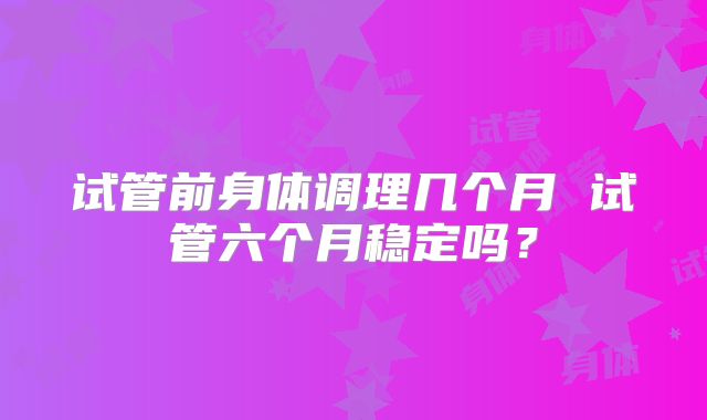 试管前身体调理几个月 试管六个月稳定吗?