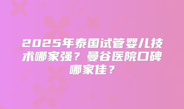 2025年泰国试管婴儿技术哪家强?曼谷医院口碑哪家佳?