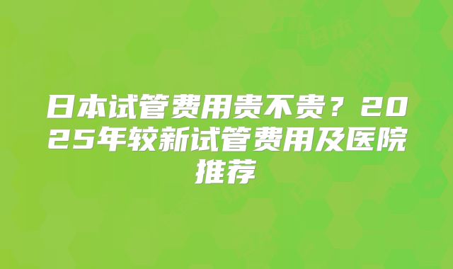 日本试管费用贵不贵?2025年较新试管费用及医院推荐