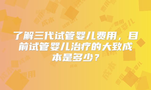 了解三代试管婴儿费用,目前试管婴儿治疗的大致成本是多少?