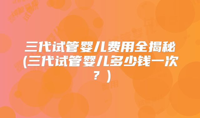 三代试管婴儿费用全揭秘(三代试管婴儿多少钱一次?)