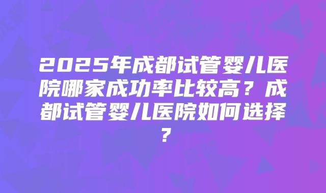 2025年成都试管婴儿医院哪家成功率比较高？成都试管婴儿医院如何选择？