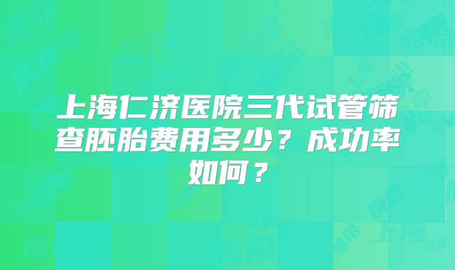 上海仁济医院三代试管筛查胚胎费用多少？成功率如何？