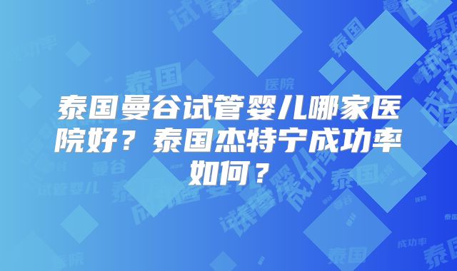 泰国曼谷试管婴儿哪家医院好?泰国杰特宁成功率如何?