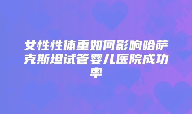 女性性体重如何影响哈萨克斯坦试管婴儿医院成功率