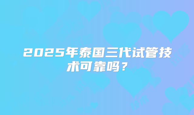 2025年泰国三代试管技术可靠吗？