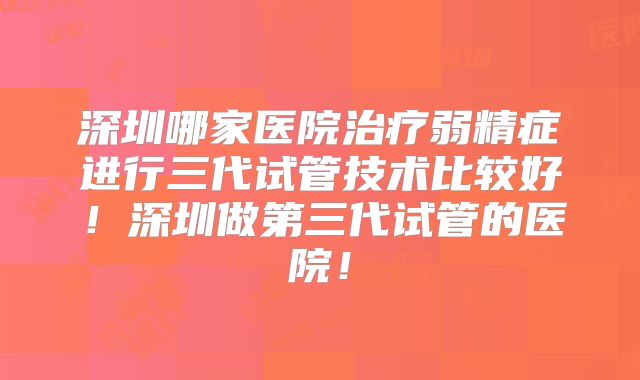 深圳哪家医院治疗弱精症进行三代试管技术比较好！深圳做第三代试管的医院！
