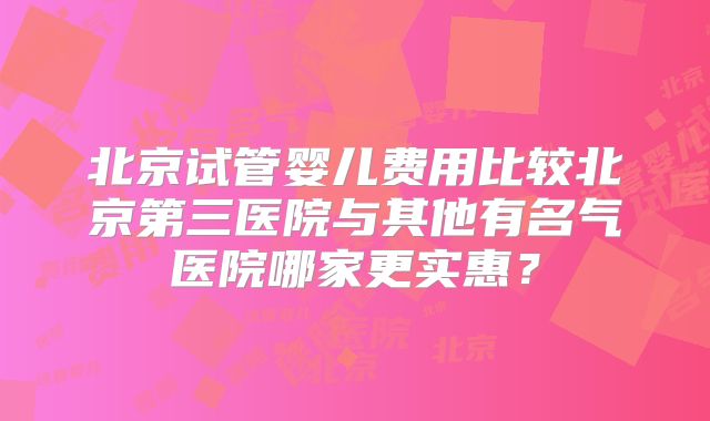北京试管婴儿费用比较北京第三医院与其他有名气医院哪家更实惠?