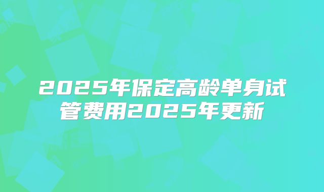 2025年保定高龄单身试管费用2025年更新
