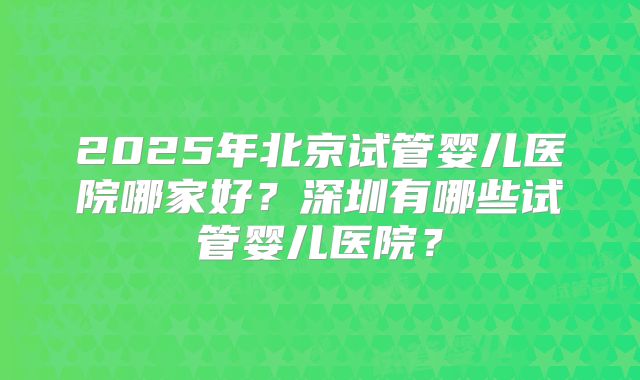 2025年北京试管婴儿医院哪家好？深圳有哪些试管婴儿医院？