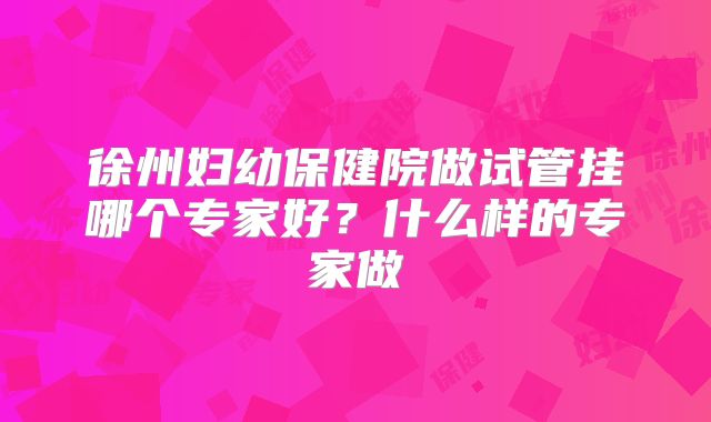 徐州妇幼保健院做试管挂哪个专家好？什么样的专家做
