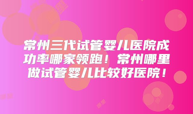 常州三代试管婴儿医院成功率哪家领跑!常州哪里做试管婴儿比较好医院!