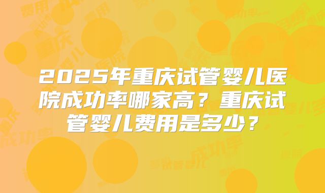 2025年重庆试管婴儿医院成功率哪家高？重庆试管婴儿费用是多少？