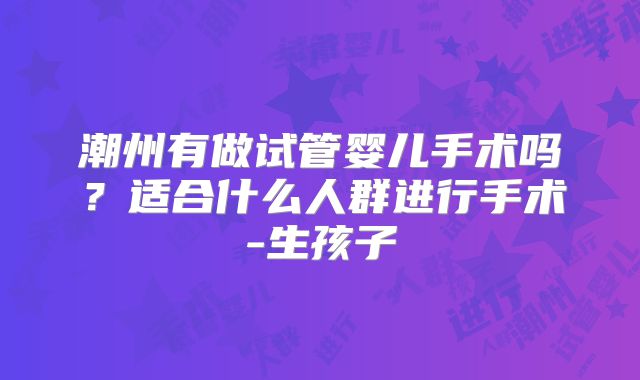 潮州有做试管婴儿手术吗?适合什么人群进行手术-生孩子