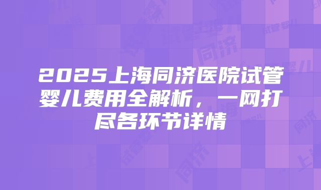 2025上海同济医院试管婴儿费用全解析,一网打尽各环节详情