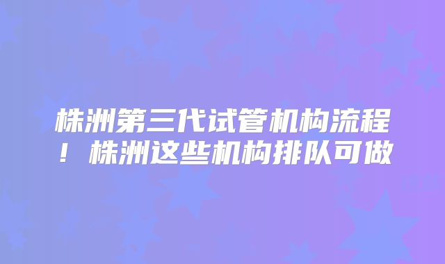 株洲第三代试管机构流程！株洲这些机构排队可做