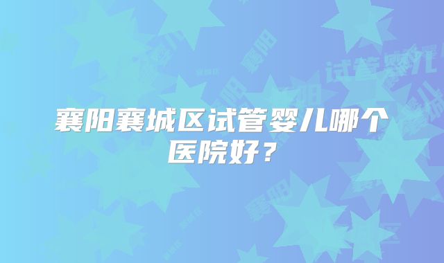 襄阳襄城区试管婴儿哪个医院好?