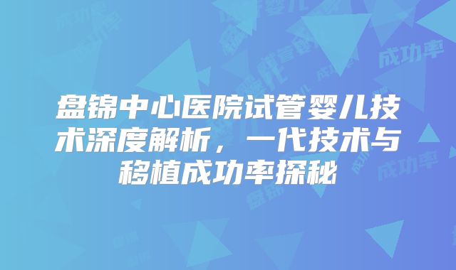 盘锦中心医院试管婴儿技术深度解析,一代技术与移植成功率探秘