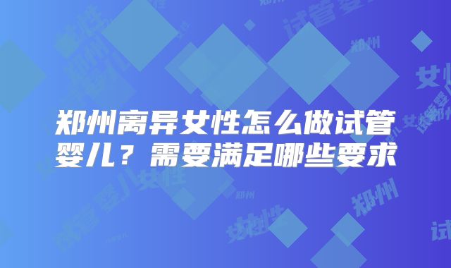 郑州离异女性怎么做试管婴儿?需要满足哪些要求